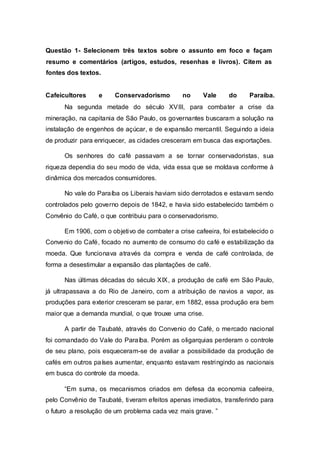 Questão 1- Selecionem três textos sobre o assunto em foco e façam
resumo e comentários (artigos, estudos, resenhas e livros). Citem as
fontes dos textos.
Cafeicultores e Conservadorismo no Vale do Paraíba.
Na segunda metade do século XVIII, para combater a crise da
mineração, na capitania de São Paulo, os governantes buscaram a solução na
instalação de engenhos de açúcar, e de expansão mercantil. Seguindo a ideia
de produzir para enriquecer, as cidades cresceram em busca das exportações.
Os senhores do café passavam a se tornar conservadoristas, sua
riqueza dependia do seu modo de vida, vida essa que se moldava conforme à
dinâmica dos mercados consumidores.
No vale do Paraíba os Liberais haviam sido derrotados e estavam sendo
controlados pelo governo depois de 1842, e havia sido estabelecido também o
Convênio do Café, o que contribuiu para o conservadorismo.
Em 1906, com o objetivo de combater a crise cafeeira, foi estabelecido o
Convenio do Café, focado no aumento de consumo do café e estabilização da
moeda. Que funcionava através da compra e venda de café controlada, de
forma a desestimular a expansão das plantações de café.
Nas últimas décadas do século XIX, a produção de café em São Paulo,
já ultrapassava a do Rio de Janeiro, com a atribuição de navios a vapor, as
produções para exterior cresceram se parar, em 1882, essa produção era bem
maior que a demanda mundial, o que trouxe uma crise.
A partir de Taubaté, através do Convenio do Café, o mercado nacional
foi comandado do Vale do Paraíba. Porém as oligarquias perderam o controle
de seu plano, pois esqueceram-se de avaliar a possibilidade da produção de
cafés em outros países aumentar, enquanto estavam restringindo as nacionais
em busca do controle da moeda.
“Em suma, os mecanismos criados em defesa da economia cafeeira,
pelo Convênio de Taubaté, tiveram efeitos apenas imediatos, transferindo para
o futuro a resolução de um problema cada vez mais grave. ”
 