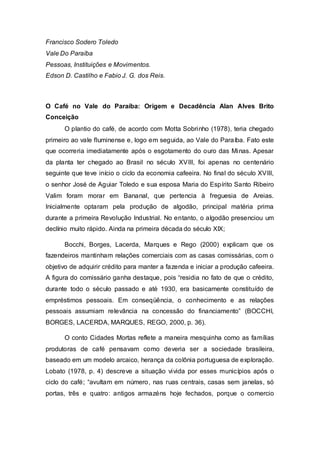 Francisco Sodero Toledo
Vale Do Paraíba
Pessoas, Instituições e Movimentos.
Edson D. Castilho e Fabio J. G. dos Reis.
O Café no Vale do Paraíba: Origem e Decadência Alan Alves Brito
Conceição
O plantio do café, de acordo com Motta Sobrinho (1978), teria chegado
primeiro ao vale fluminense e, logo em seguida, ao Vale do Paraíba. Fato este
que ocorreria imediatamente após o esgotamento do ouro das Minas. Apesar
da planta ter chegado ao Brasil no século XVIII, foi apenas no centenário
seguinte que teve início o ciclo da economia cafeeira. No final do século XVIII,
o senhor José de Aguiar Toledo e sua esposa Maria do Espírito Santo Ribeiro
Valim foram morar em Bananal, que pertencia à freguesia de Areias.
Inicialmente optaram pela produção de algodão, principal matéria prima
durante a primeira Revolução Industrial. No entanto, o algodão presenciou um
declínio muito rápido. Ainda na primeira década do século XIX;
Bocchi, Borges, Lacerda, Marques e Rego (2000) explicam que os
fazendeiros mantinham relações comerciais com as casas comissárias, com o
objetivo de adquirir crédito para manter a fazenda e iniciar a produção cafeeira.
A figura do comissário ganha destaque, pois “residia no fato de que o crédito,
durante todo o século passado e até 1930, era basicamente constituído de
empréstimos pessoais. Em conseqüência, o conhecimento e as relações
pessoais assumiam relevância na concessão do financiamento” (BOCCHI,
BORGES, LACERDA, MARQUES, REGO, 2000, p. 36).
O conto Cidades Mortas reflete a maneira mesquinha como as famílias
produtoras de café pensavam como deveria ser a sociedade brasileira,
baseado em um modelo arcaico, herança da colônia portuguesa de exploração.
Lobato (1978, p. 4) descreve a situação vivida por esses municípios após o
ciclo do café; “avultam em número, nas ruas centrais, casas sem janelas, só
portas, três e quatro: antigos armazéns hoje fechados, porque o comercio
 