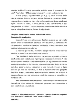 desertou também. Em certa praça vazia, vestígios vagos de „monumento‟ de
vulto”. Para Lobato (1978), cidades mortas convivem com palácios mortos.
A nova geração, segundo Lobato (1978, p. 4), deixa a cidade ainda
menino. Apenas “ficam as moças – sempre fincadas de cotovelos a janela,
negaceando um marido que é um mito em terra assim, donde os casadouros
fogem. Pescam ás vezes, as mais jeitosas, o seu promotorzinho, o seu
delegadozinho de carreira”. Os rapazes partem para a cidade grande em busca
de uma colocação profissional, fugindo da subsistência.
Geografia da escravidão no Vale do Paraíba Cafeeiro.
Marco Aurélio dos Santos.
No sec. XIX, era como afirmar que o Brasil era o vale, já que a produção
de café estava concentrada em São Paulo e Rio de Janeiro, a oferta dessa foi
decisiva quanto a fabricação de bebida estimulante, tornando obrigatória para
os trabalhadores de centros urbanos.
O processo que resultou na imensa cobiça brasileira pelos escravos
africanos, o comercio de escravos nacional disparou.
Para comandar o trabalho escravo, os senhores ordenaram o espaço
das fazendas com o objetivo de impor rígidos protocolos disciplinares. A vida
escrava deveria obedecer a uma ordem espacial que regularia minuciosamente
seu tempo e movimento. Os escravos, no entanto, operando dentro do campo
estipulado pelos senhores, procuraram a cada momento inverter a lógica
espacial que lhes era imposta e, ao fazê-lo, lograram criar uma geografia
alternativa àquela dos senhores. No entrechoque da geografia dos senhores e
da geografia dos escravos, produziu-se a dinâmica concreta da escravidão no
mundo do café.
Para compreender essa perspectiva, basta olhar para as fazendas em
bananal, que foram, e ainda são construções marcantes, com traços únicos, e
com suas histórias assustadoras.
Questão 2- Relacionem imagens (3) e vídeos (3) sobre o assunto proposto
com indicação e comentário crítico sobre o conteúdo.
IMAGENS:
 