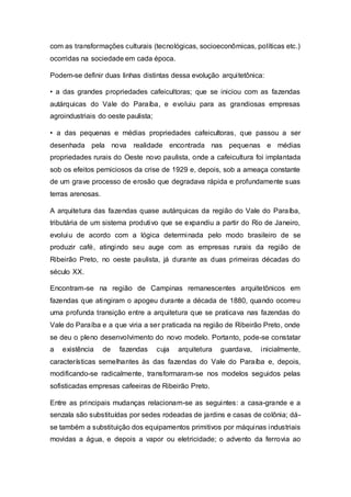 com as transformações culturais (tecnológicas, socioeconômicas, políticas etc.)
ocorridas na sociedade em cada época.
Podem-se definir duas linhas distintas dessa evolução arquitetônica:
• a das grandes propriedades cafeicultoras; que se iniciou com as fazendas
autárquicas do Vale do Paraíba, e evoluiu para as grandiosas empresas
agroindustriais do oeste paulista;
• a das pequenas e médias propriedades cafeicultoras, que passou a ser
desenhada pela nova realidade encontrada nas pequenas e médias
propriedades rurais do Oeste novo paulista, onde a cafeicultura foi implantada
sob os efeitos perniciosos da crise de 1929 e, depois, sob a ameaça constante
de um grave processo de erosão que degradava rápida e profundamente suas
terras arenosas.
A arquitetura das fazendas quase autárquicas da região do Vale do Paraíba,
tributária de um sistema produtivo que se expandiu a partir do Rio de Janeiro,
evoluiu de acordo com a lógica determinada pelo modo brasileiro de se
produzir café, atingindo seu auge com as empresas rurais da região de
Ribeirão Preto, no oeste paulista, já durante as duas primeiras décadas do
século XX.
Encontram-se na região de Campinas remanescentes arquitetônicos em
fazendas que atingiram o apogeu durante a década de 1880, quando ocorreu
uma profunda transição entre a arquitetura que se praticava nas fazendas do
Vale do Paraíba e a que viria a ser praticada na região de Ribeirão Preto, onde
se deu o pleno desenvolvimento do novo modelo. Portanto, pode-se constatar
a existência de fazendas cuja arquitetura guardava, inicialmente,
características semelhantes às das fazendas do Vale do Paraíba e, depois,
modificando-se radicalmente, transformaram-se nos modelos seguidos pelas
sofisticadas empresas cafeeiras de Ribeirão Preto.
Entre as principais mudanças relacionam-se as seguintes: a casa-grande e a
senzala são substituídas por sedes rodeadas de jardins e casas de colônia; dá-
se também a substituição dos equipamentos primitivos por máquinas industriais
movidas a água, e depois a vapor ou eletricidade; o advento da ferrovia ao
 