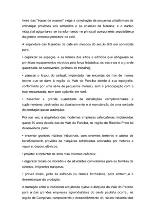 invés das "tropas de muares" exige a construção de pequenas plataformas de
embarque próximas aos armazéns e às colônias da fazenda; e o núcleo
industrial agiganta-se se transformando no principal componente arquitetônico
da grande empresa produtora de café.
A arquitetura das fazendas de café em meados do século XIX era concebida
para:
• organizar os espaços, e as formas dos sítios e edifícios que abrigavam os
primitivos equipamentos movidos pela força hidráulica, os escravos e a grande
quantidade de semoventes (animais de trabalho);
• planejar o layout do cafezal, implantado nas encostas do mar de morros
(nome que se dava à região do Vale do Paraíba devido à sua topografia,
conformada por uma série de pequenos morros), sem a preocupação com o
trato mecanizado, nem com o plantio em nível;
• desenhar a grande quantidade de instalações complementares e
suplementares destinadas ao abastecimento e à manutenção de uma unidade
de produção quase autárquica.
Por sua vez, a arquitetura das modernas empresas cafeicultoras, implantadas
quase 50 anos depois das do Vale do Paraíba, na região de Ribeirão Preto foi
desenvolvida para:
• encerrar grandes núcleos industriais, com enormes terreiros e usinas de
beneficiamento providas de máquinas sofisticadas acionadas por motores a
vapor e, depois, elétricos;
• projetar e implantar na terra roxa imensos cafezais;
• organizar locais de moradia e de atividades comunitárias para as famílias de
colonos, imigrantes europeus;
• prever locais, junto às estradas ou ramais ferroviários, para embarque e
desembarque da produção.
A transição entre a tradicional arquitetura quase autárquica do Vale do Paraíba
para a das grandes empresas agroindustriais do oeste paulista ocorreu na
região de Campinas, comprovando o desenvolvimento do núcleo industrial das
 