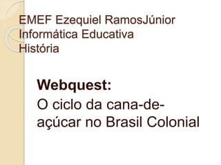 EMEF Ezequiel RamosJúnior 
Informática Educativa 
História 
Webquest: 
O ciclo da cana-de-açúcar 
no Brasil Colonial 
 