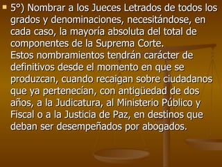 5°) Nombrar a los Jueces Letrados de todos los grados y denominaciones, necesitándose, en cada caso, la mayoría absoluta del total de componentes de la Suprema Corte.  Estos nombramientos tendrán carácter de definitivos desde el momento en que se produzcan, cuando recaigan sobre ciudadanos que ya pertenecían, con antigüedad de dos años, a la Judicatura, al Ministerio Público y Fiscal o a la Justicia de Paz, en destinos que deban ser desempeñados por abogados.  