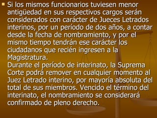 Si los mismos funcionarios tuviesen menor antigüedad en sus respectivos cargos serán considerados con carácter de Jueces Letrados interinos, por un período de dos años, a contar desde la fecha de nombramiento, y por el mismo tiempo tendrán ese carácter los ciudadanos que recién ingresen a la Magistratura.  Durante el período de interinato, la Suprema Corte podrá remover en cualquier momento al Juez Letrado interino, por mayoría absoluta del total de sus miembros. Vencido el término del interinato, el nombramiento se considerará confirmado de pleno derecho.  