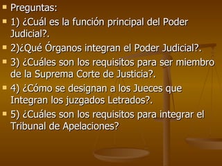 Preguntas: 1) ¿Cuál es la función principal del Poder Judicial?. 2)¿Qué Órganos integran el Poder Judicial?. 3) ¿Cuáles son los requisitos para ser miembro de la Suprema Corte de Justicia?. 4) ¿Cómo se designan a los Jueces que Integran los juzgados Letrados?. 5) ¿Cuáles son los requisitos para integrar el Tribunal de Apelaciones? 