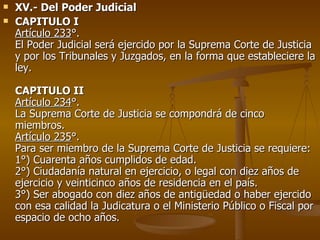XV.- Del Poder Judicial CAPITULO I Artículo 233 °. El Poder Judicial será ejercido por la Suprema Corte de Justicia y por los Tribunales y Juzgados, en la forma que estableciere la ley.  CAPITULO II Artículo 234 °. La Suprema Corte de Justicia se compondrá de cinco miembros. Artículo 235 °. Para ser miembro de la Suprema Corte de Justicia se requiere:  1°) Cuarenta años cumplidos de edad.  2°) Ciudadanía natural en ejercicio, o legal con diez años de ejercicio y veinticinco años de residencia en el país.  3°) Ser abogado con diez años de antigüedad o haber ejercido con esa calidad la Judicatura o el Ministerio Público o Fiscal por espacio de ocho años. 