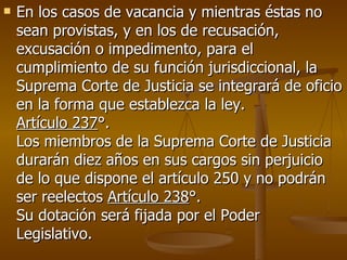 En los casos de vacancia y mientras éstas no sean provistas, y en los de recusación, excusación o impedimento, para el cumplimiento de su función jurisdiccional, la Suprema Corte de Justicia se integrará de oficio en la forma que establezca la ley. Artículo 237 °. Los miembros de la Suprema Corte de Justicia durarán diez años en sus cargos sin perjuicio de lo que dispone el artículo 250 y no podrán ser reelectos  Artículo 238 °. Su dotación será fijada por el Poder Legislativo.  