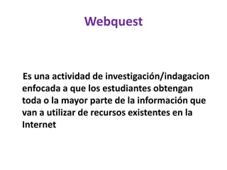 Webquest
Es una actividad de investigación/indagacion
enfocada a que los estudiantes obtengan
toda o la mayor parte de la información que
van a utilizar de recursos existentes en la
Internet
 