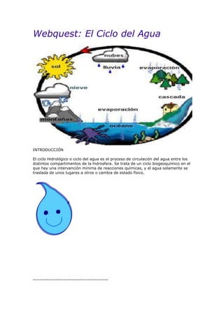 Webquest: El Ciclo del Agua
INTRODUCCIÓN
El ciclo Hidrológico o ciclo del agua es el proceso de circulación del agua entre los
distintos compartimentos de la hidrosfera. Se trata de un ciclo biogeoquímico en el
que hay una intervención mínima de reacciones químicas, y el agua solamente se
traslada de unos lugares a otros o cambia de estado físico.
--------------------------------------------
 