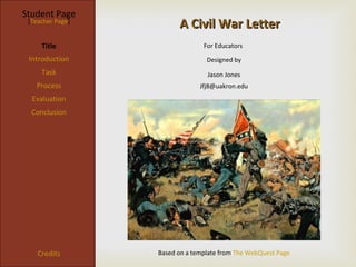 Student Page
 [Teacher Page]
                        A Civil War Letter
     Title                      For Educators
 Introduction                    Designed by
     Task                        Jason Jones
   Process                     Jfj8@uakron.edu
  Evaluation
  Conclusion




    Credits       Based on a template from The WebQuest Page
 