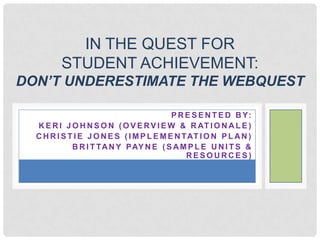 IN THE QUEST FOR
         STUDENT ACHIEVEMENT:
DON’T UNDERESTIMATE THE WEBQUEST

                                           P R E S E N T E D B Y:
  K E R I J O H N S O N ( O V E R V I E W & R AT I O N A L E )
  C H R I S T I E J O N E S ( I M P L E M E N TAT I O N P L A N )
             B R I T TA N Y PAY N E ( S A M P L E U N I T S &
                                               RESOURCES)
 