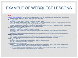 EXAMPLE OF WEBQUEST LESSONS
•   Math
    Prepare for an Adventure (Grades 6-8) by Alice Gabbard . The big questions in this webquest are: Why does our
       number system have place value? How does place value work?
    Team Approach
       BECOME A TEAM: Share your new knowledge with your group;
       CREATE A NEW NUMBER SYSTEM: Create a base 4 number system with your group (using original symbols and
       names) to launch the technological development of the Zony tribe;
       TEACH THE ZONIES: As a team, present your new number system to the Zony Tribal Council using your choice of
       visual aids: a poster, book, Power Point, or Excel spreadsheet.
    21st Century Learning Standards
       Standard 1: Inquire, think critically, and gain knowledge
       Standard 2: Draw conclusions, make informed decisions, apply knowledge to new situations, and create new
       knowledge
       Standard 3: Share knowledge and participate ethically and productively as members of our democratic society
    KY Academic Expectations
       1.5: Students use mathematical ideas and procedures to communicate, reason, and solve problems.
       2.7: Students understand number concepts and use numbers appropriately and accurately.
    KY Program of Studies
       M-6-NC-4: Students will develop place value of large and small numbers.
       M-6-NC-5: Students will explore exponents.
    KY Core Content for Assessment
       MA-M-1.1.4: Students will describe properties of, define, give examples of, and/or apply to both real-world and
            mathematical situations: Place value of whole numbers and decimals
       MA-M-1.1.5: Students will describe properties of, define, give examples of, and/or apply to both real-world and
            mathematical situations: Positive whole number exponents
 