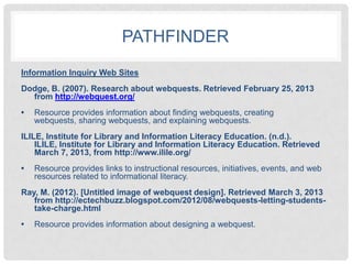 PATHFINDER
Information Inquiry Web Sites
Dodge, B. (2007). Research about webquests. Retrieved February 25, 2013
  from http://webquest.org/
•   Resource provides information about finding webquests, creating
    webquests, sharing webquests, and explaining webquests.
ILILE, Institute for Library and Information Literacy Education. (n.d.).
    ILILE, Institute for Library and Information Literacy Education. Retrieved
    March 7, 2013, from http://www.ilile.org/
•   Resource provides links to instructional resources, initiatives, events, and web
    resources related to informational literacy.
Ray, M. (2012). [Untitled image of webquest design]. Retrieved March 3, 2013
   from http://ectechbuzz.blogspot.com/2012/08/webquests-letting-students-
   take-charge.html
•   Resource provides information about designing a webquest.
 