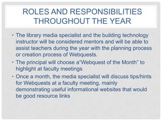 ROLES AND RESPONSIBILITIES
      THROUGHOUT THE YEAR
• The library media specialist and the building technology
  instructor will be considered mentors and will be able to
  assist teachers during the year with the planning process
  or creation process of Webquests.
• The principal will choose a“Webquest of the Month” to
  highlight at faculty meetings
• Once a month, the media specialist will discuss tips/hints
  for Webquests at a faculty meeting, mainly
  demonstrating useful informational websites that would
  be good resource links
 