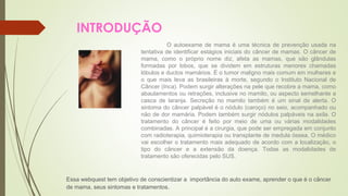 INTRODUÇÃO 
O autoexame de mama é uma técnica de prevenção usada na 
tentativa de identificar estágios iniciais do câncer de mamas. O câncer de 
mama, como o próprio nome diz, afeta as mamas, que são glândulas 
formadas por lobos, que se dividem em estruturas menores chamadas 
lóbulos e ductos mamários. É o tumor maligno mais comum em mulheres e 
o que mais leva as brasileiras à morte, segundo o Instituto Nacional de 
Câncer (Inca). Podem surgir alterações na pele que recobre a mama, como 
abaulamentos ou retrações, inclusive no mamilo, ou aspecto semelhante a 
casca de laranja. Secreção no mamilo também é um sinal de alerta. O 
sintoma do câncer palpável é o nódulo (caroço) no seio, acompanhado ou 
não de dor mamária. Podem também surgir nódulos palpáveis na axila. O 
tratamento do câncer é feito por meio de uma ou várias modalidades 
combinadas. A principal é a cirurgia, que pode ser empregada em conjunto 
com radioterapia, quimioterapia ou transplante de medula óssea. O médico 
vai escolher o tratamento mais adequado de acordo com a localização, o 
tipo do câncer e a extensão da doença. Todas as modalidades de 
tratamento são oferecidas pelo SUS. 
Essa webquest tem objetivo de conscientizar a importância do auto exame, aprender o que é o câncer 
de mama, seus sintomas e tratamentos. 
 