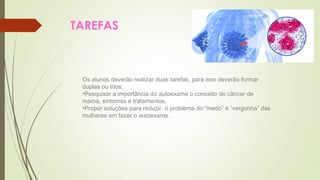 TAREFAS 
Os alunos deverão realizar duas tarefas, para isso deverão formar 
duplas ou trios; 
•Pesquisar a importância do autoexame o conceito de câncer de 
mama, sintomas e tratamentos. 
•Propor soluções para reduzir o problema do “medo” e “vergonha” das 
mulheres em fazer o autoexame. 
 