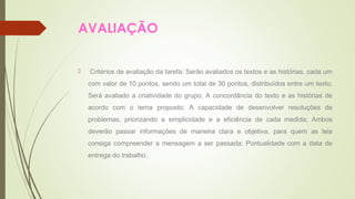 AVALIAÇÃO 
 Critérios de avaliação da tarefa: Serão avaliados os textos e as histórias, cada um 
com valor de 10 pontos, sendo um total de 30 pontos, distribuídos entre um texto; 
Será avaliado a criatividade do grupo; A concordância do texto e as histórias de 
acordo com o tema proposto; A capacidade de desenvolver resoluções de 
problemas, priorizando a simplicidade e a eficiência de cada medida; Ambos 
deverão passar informações de maneira clara e objetiva, para quem as leia 
consiga compreender a mensagem a ser passada; Pontualidade com a data de 
entrega do trabalho. 
 