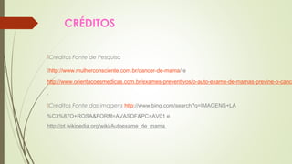 CRÉDITOS 
Créditos Fonte de Pesquisa 
http://www.mulherconsciente.com.br/cancer-de-mama/ e 
http://www.orientacoesmedicas.com.br/exames-preventivos/o-auto-exame-de-mamas-previne-o-cancer-Créditos Fonte das imagens http://www.bing.com/search?q=IMAGENS+LA 
%C3%87O+ROSA&FORM=AVASDF&PC=AV01 e 
http://pt.wikipedia.org/wiki/Autoexame_de_mama 
