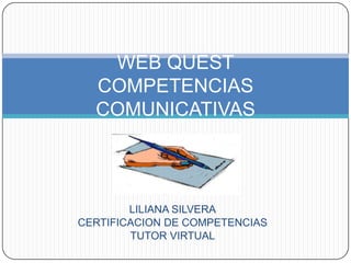 WEB QUEST
  COMPETENCIAS
  COMUNICATIVAS



        LILIANA SILVERA
CERTIFICACION DE COMPETENCIAS
        TUTOR VIRTUAL
 