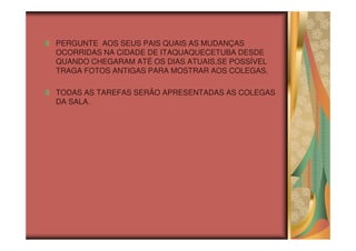 PERGUNTE AOS SEUS PAIS QUAIS AS MUDANÇAS
OCORRIDAS NA CIDADE DE ITAQUAQUECETUBA DESDE
QUANDO CHEGARAM ATÉ OS DIAS ATUAIS.SE POSSÍVEL
TRAGA FOTOS ANTIGAS PARA MOSTRAR AOS COLEGAS.

TODAS AS TAREFAS SERÃO APRESENTADAS AS COLEGAS
DA SALA.
 