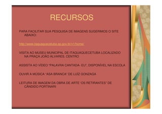RECURSOS
PARA FACILITAR SUA PESQUISA DE IMAGENS SUGERIMOS O SITE
  ABAIXO:

http://www.itaquaquecetuba.sp.gov.br/v1/home/

VISITA AO MUSEU MUNICIPAL DE ITAQUAQUECETUBA LOCALIZADO
   NA PRAÇA JOÃO ÁLVARES. CENTRO

ASSISTA AO VÍDEO “PALAVRA CANTADA- EU”, DISPONÍVEL NA ESCOLA

OUVIR A MÚSICA “ASA BRANCA” DE LUÍZ GONZAGA

LEITURA DE IMAGEM DA OBRA DE ARTE ‘OS RETIRANTES” DE
   CÂNDIDO PORTINARI
 