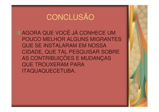 CONCLUSÃO
AGORA QUE VOCÊ JÁ CONHECE UM
POUCO MELHOR ALGUNS MIGRANTES
QUE SE INSTALARAM EM NOSSA
CIDADE, QUE TAL PESQUISAR SOBRE
AS CONTRIBUIÇÕES E MUDANÇAS
QUE TROUXERAM PARA
ITAQUAQUECETUBA.
 