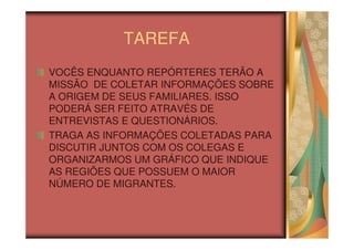 TAREFA
VOCÊS ENQUANTO REPÓRTERES TERÃO A
MISSÃO DE COLETAR INFORMAÇÕES SOBRE
A ORIGEM DE SEUS FAMILIARES. ISSO
PODERÁ SER FEITO ATRAVÉS DE
ENTREVISTAS E QUESTIONÁRIOS.
TRAGA AS INFORMAÇÕES COLETADAS PARA
DISCUTIR JUNTOS COM OS COLEGAS E
ORGANIZARMOS UM GRÁFICO QUE INDIQUE
AS REGIÕES QUE POSSUEM O MAIOR
NÚMERO DE MIGRANTES.
 