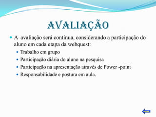 AVALIAÇÃO
 A avaliação será contínua, considerando a participação do
  aluno em cada etapa da webquest:
   Trabalho em grupo
   Participação diária do aluno na pesquisa
   Participação na apresentação através de Power -point
   Responsabilidade e postura em aula.
 