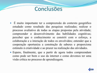 Conclusões

 É muito importante ter a compreensão do contexto geográfico
  estudado como resultado das pesquisas realizadas; realizar o
  processo avaliativo de todas as etapas propostas pela atividade;
  compreender o desenvolvimento das habilidades cognitivas;
  perceber que o conhecimento se constrói com o esforço, a
  colaboração e a interação de todos os envolvidos; entender que a
  cooperação oportuniza a construção de saberes e proporciona
  estímulo à criatividade e ao prazer na realização das atividades.
 Espero, finalmente, que a partir de agora todos compreendam
  como pode ser bom o uso da internet e como devemos ter uma
  visão crítica no processo de aprendizagem.
 