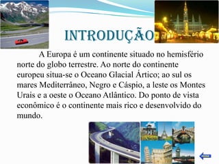 INTRODUÇÃO
       A Europa é um continente situado no hemisfério
norte do globo terrestre. Ao norte do continente
europeu situa-se o Oceano Glacial Ártico; ao sul os
mares Mediterrâneo, Negro e Cáspio, a leste os Montes
Urais e a oeste o Oceano Atlântico. Do ponto de vista
econômico é o continente mais rico e desenvolvido do
mundo.
 