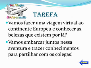 TAREFA
Vamos fazer uma viagem virtual ao
 continente Europeu e conhecer as
 belezas que existem por lá?
Vamos embarcar juntos nessa
 aventura e trazer conhecimentos
 para partilhar com os colegas!
 