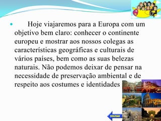        Hoje viajaremos para a Europa com um
    objetivo bem claro: conhecer o continente
    europeu e mostrar aos nossos colegas as
    características geográficas e culturais de
    vários países, bem como as suas belezas
    naturais. Não podemos deixar de pensar na
    necessidade de preservação ambiental e de
    respeito aos costumes e identidades regionais.
 