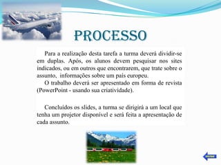 PROCESSO
   Para a realização desta tarefa a turma deverá dividir-se
em duplas. Após, os alunos devem pesquisar nos sites
indicados, ou em outros que encontrarem, que trate sobre o
assunto, informações sobre um país europeu.
   O trabalho deverá ser apresentado em forma de revista
(PowerPoint - usando sua criatividade).

   Concluídos os slides, a turma se dirigirá a um local que
tenha um projetor disponível e será feita a apresentação de
cada assunto.
 