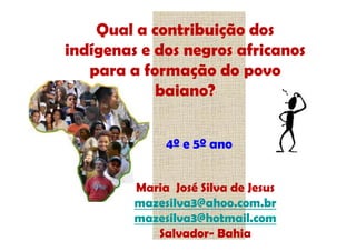 Qual a contribuição dos
indígenas e dos negros africanos
   para a formação do povo
            baiano?


              4º e 5º ano


         Maria José Silva de Jesus
         mazesilva3@ahoo.com.br
         mazesilva3@hotmail.com
            Salvador- Bahia
 
