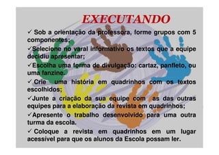 EXECUTANDO
   Sob a orientação da professora, forme grupos com 5
componentes;
  Selecione no varal informativo os textos que a equipe
decidiu apresentar;
  Escolha uma forma de divulgação: cartaz, panfleto, ou
uma fanzine.
   Crie uma história em quadrinhos com os textos
escolhidos;
  Junte a criação da sua equipe com as das outras
equipes para a elaboração da revista em quadrinhos;
  Apresente o trabalho desenvolvido para uma outra
turma da escola.
   Coloque a revista em quadrinhos em um lugar
acessível para que os alunos da Escola possam ler.
 