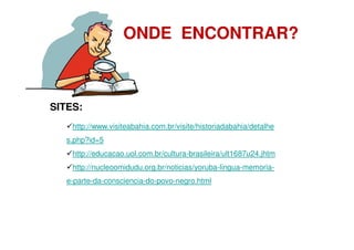ONDE ENCONTRAR?



SITES:
    http://www.visiteabahia.com.br/visite/historiadabahia/detalhe
   s.php?id=5
    http://educacao.uol.com.br/cultura-brasileira/ult1687u24.jhtm
    http://nucleoomidudu.org.br/noticias/yoruba-lingua-memoria-
   e-parte-da-consciencia-do-povo-negro.html
 