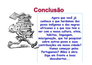 Agora que você já
 conhece o que herdamos dos
 povos indígenas e dos negros
 africanos e o que isso tem a
ver com a nossa cultura, etnia,
      hábitos, linguagem,
miscigenação, que tal pesquisar
   sobre outros povos e suas
contribuições em nossa cidade?
        Vamos começar pelos
  Portugueses? Mãos à obra.
     Siga em frente e boas
         descobertas...
 