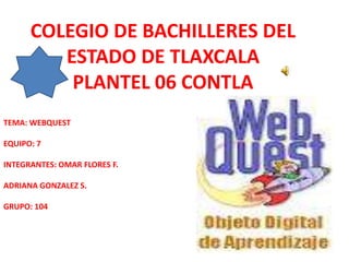 COLEGIO DE BACHILLERES DEL
         ESTADO DE TLAXCALA
          PLANTEL 06 CONTLA
TEMA: WEBQUEST

EQUIPO: 7

INTEGRANTES: OMAR FLORES F.

ADRIANA GONZALEZ S.

GRUPO: 104
 