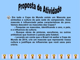 Em toda a Copa do Mundo existe um Mascote que simboliza a cultura do país sede do campeonato. Esse mascote é influenciado pelas características do povo. Vamos descobrir os mascotes das Copas? - Pesquise os mascotes, identificando o ano, o país, e a influencia da cultura; - Busque obras de pintores, escultores, ou outros artítisticas que ilustram a paixão pelo futebol; - Levando em conta que o Brasil irá sediar a Copa do Mundo de 2014, crie um mascote que represente nossa cultura e justifique as influencias que você usou para criá-lo.  Proposta de Atividade   