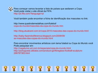 Para começar vamos levantar a lista de países que sediaram a Copa.  Você pode visitar o site oficial da FIFA: http://pt.fifa.com/?language=pt Você também pode encontrar a ficha de identificação dos mascotes no link: http://www.quadrodemedalhas.com/futebol/ copa-do-mundo/mascotes-da-copa-do-mundo.htm http://blog.atualcard.com.br/copa-2010-mascotes-das-copas-do-mundo.html http://baby-fazendodiferenca.blogspot.com/2009/09/ as-mascotes-das-copas-do-mundo.html Para encontrar movimentos artísticos com tema futebol ou Copa do Mundo você  Pode pesquisar em:  http://vagalume.uol.com.br/especiais/copa-do-mundo.html http://portuguese.alibaba.com/product-gs/fibreglass-football-sculpture- 286787383.html 