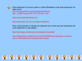 Para pesquisar um pouco sobre a cultura Brasileira você pode pesquisar em  sites como: http://www.portinari.org.br/candinho/candinho/ gen_1.pl-BR+exact+OA-1127+GT-02++.htm http://www.culturabrasil.pro.br/ http://educacao.uol.com.br/cultura-brasileira/ Para você entender a relação do mascote com o time que ele representa dê uma olhadinha no site abaixo: http://downlogo.wordpress.com/category/mascotes/ http://blogdobarra.wordpress.com/2010/04/06/serie-mascotes-a-historia-pouco-valorizada-das-mascotes-dos-clubes/ 
