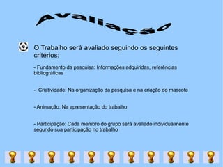 O Trabalho será avaliado seguindo os seguintes critérios: - Fundamento da pesquisa: Informações adquiridas, referências bibliográficas -  Criatividade: Na organização da pesquisa e na criação do mascote - Animação: Na apresentação do trabalho - Participação: Cada membro do grupo será avaliado individualmente segundo sua participação no trabalho Avaliação 