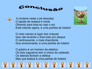 A chuteira veste o pé descalço  O tapete da realeza é verde  Olhando para bola eu vejo o sol  Está rolando agora, é uma partida de futebol  O meio campo é lugar dos craques  Que vão levando o time todo pro ataque  O centroavante, o mais importante  Que emocionante, é uma partida de futebol  O goleiro é um homem de elástico  Os dois zagueiros tem a chave do cadeado  Os laterais fecham a defesa  Mas que beleza é uma partida de futebol  Conclusão 