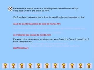 Para começar vamos levantar a lista de países que sediaram a Copa.  Você pode visitar o site oficial da FIFA: http://pt.fifa.com/?language=pt Você também pode encontrar a ficha de identificação dos mascotes no link: http://www.quadrodemedalhas.com/futebol/ copa-do-mundo/mascotes-da-copa-do-mundo.htm http://blog.atualcard.com.br/copa-2010-mascotes-das-copas-do-mundo.html http://baby-fazendodiferenca.blogspot.com/2009/09/ as-mascotes-das-copas-do-mundo.html Para encontrar movimentos artísticos com tema futebol ou Copa do Mundo você  Pode pesquisar em:  http://vagalume.uol.com.br/especiais/copa-do-mundo.html http://portuguese.alibaba.com/product-gs/fibreglass-football-sculpture- 286787383.html 