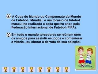 A Copa do Mundo ou Campeonato do Mundo de Futebol / Mundial, é um torneio de futebol masculino realizado a cada quatro anos pela Federação Internacional de Futebol (FIFA).  Em todo o mundo torcedores se reúnem com os amigos para assistir os jogos e comemorar a vitória...ou chorar a derrota de sua seleção. 