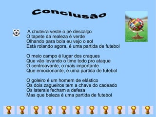Conclusão A chuteira veste o pé descalço  O tapete da realeza é verde  Olhando para bola eu vejo o sol  Está rolando agora, é uma partida de futebol  O meio campo é lugar dos craques  Que vão levando o time todo pro ataque  O centroavante, o mais importante  Que emocionante, é uma partida de futebol  O goleiro é um homem de elástico  Os dois zagueiros tem a chave do cadeado  Os laterais fecham a defesa  Mas que beleza é uma partida de futebol  