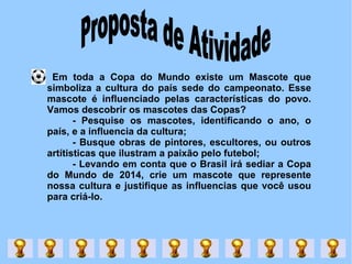 Proposta de Atividade  Em toda a Copa do Mundo existe um Mascote que simboliza a cultura do país sede do campeonato. Esse mascote é influenciado pelas características do povo. Vamos descobrir os mascotes das Copas? - Pesquise os mascotes, identificando o ano, o país, e a influencia da cultura; - Busque obras de pintores, escultores, ou outros artítisticas que ilustram a paixão pelo futebol; - Levando em conta que o Brasil irá sediar a Copa do Mundo de 2014, crie um mascote que represente nossa cultura e justifique as influencias que você usou para criá-lo.  