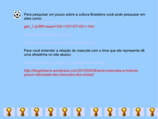 Para pesquisar um pouco sobre a cultura Brasileira você pode pesquisar em  sites como: http://www.portinari.org.br/candinho/candinho/ gen_1.pl-BR+exact+OA-1127+GT-02++.htm http://www.culturabrasil.pro.br/ http://educacao.uol.com.br/cultura-brasileira/ Para você entender a relação do mascote com o time que ele representa dê uma olhadinha no site abaixo: http://downlogo.wordpress.com/category/mascotes/ http://blogdobarra.wordpress.com/2010/04/06/serie-mascotes-a-historia-pouco-valorizada-das-mascotes-dos-clubes/ 