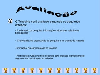 Avaliação O Trabalho será avaliado seguindo os seguintes critérios: - Fundamento da pesquisa: Informações adquiridas, referências bibliográficas -  Criatividade: Na organização da pesquisa e na criação do mascote - Animação: Na apresentação do trabalho - Participação: Cada membro do grupo será avaliado individualmente segundo sua participação no trabalho 