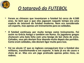 O tataravô do FUTEBOL Foram os chineses que inventaram o futebol há cerca de 4.500 anos. Se bem que o que eles jogavam naquele tempo era uma espécie de tataravô do futebol moderno. Nem era considerado um esporte, mas apenas um treinamento para os soldados. O futebol continuou por muito tempo como treinamento. Foi assim na Grécia Antiga e também em Roma. Os jogadores gregos chutavam uma bola feita com uma bexiga de boi cheia de areia. Coitados, seus pés deviam ficar doendo muito depois das partidas. Como eram soldados, não deviam ligar muito para isso. Foi no século 17 que os ingleses conseguiram tirar o futebol dos militares, transformando-o em esporte. A bola já era de couro e cheia de ar. Mas era um jogo praticado apenas pelos ricos, os nobres. 